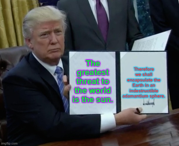 Trump Bill Signing Meme | The greatest threat to the world is the sun. Therefore we shall encapsulate the Earth in an indestructible adamantium sphere. | image tagged in memes,trump bill signing | made w/ Imgflip meme maker