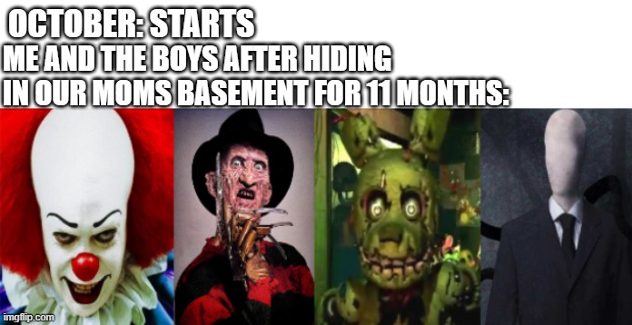 Ah, man, here we go again! | OCTOBER: STARTS; ME AND THE BOYS AFTER HIDING IN OUR MOMS BASEMENT FOR 11 MONTHS: | image tagged in springtrap,slenderman,pennywise,freddy krueger,spooktober,halloween | made w/ Imgflip meme maker