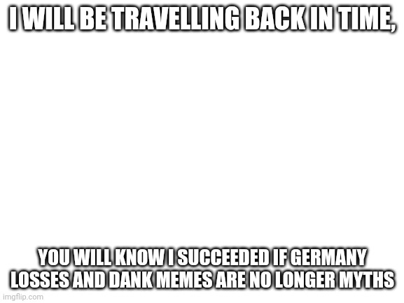 Blank White Template | I WILL BE TRAVELLING BACK IN TIME, YOU WILL KNOW I SUCCEEDED IF GERMANY LOSSES AND DANK MEMES ARE NO LONGER MYTHS | image tagged in blank white template | made w/ Imgflip meme maker