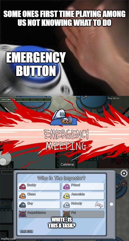 among us beginner | SOME ONES FIRST TIME PLAYING AMONG US NOT KNOWING WHAT TO DO; EMERGENCY BUTTON; WHITE : IS THIS A TASK? | image tagged in memes,blank nut button | made w/ Imgflip meme maker