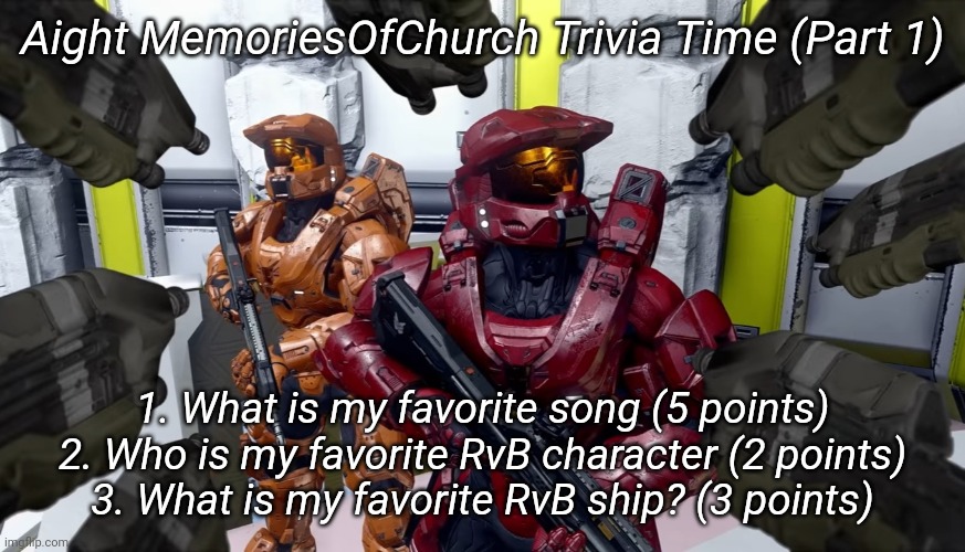 Aight MemoriesOfChurch Trivia Time (Part 1); 1. What is my favorite song (5 points)
2. Who is my favorite RvB character (2 points)
3. What is my favorite RvB ship? (3 points) | image tagged in memoriesofchurch | made w/ Imgflip meme maker