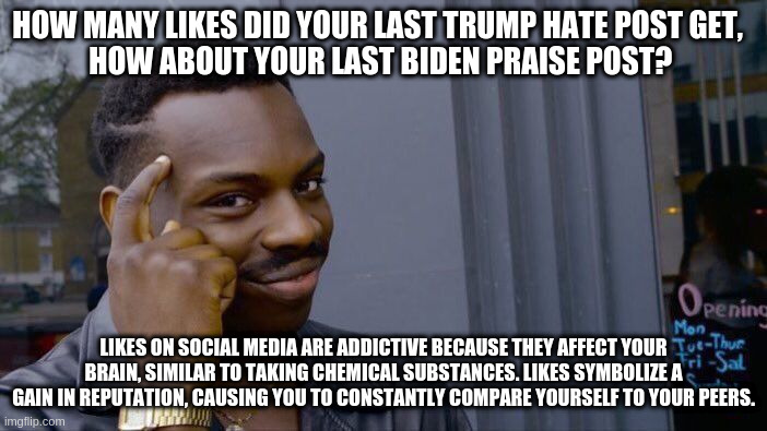 Roll Safe Think About It | HOW MANY LIKES DID YOUR LAST TRUMP HATE POST GET,  
HOW ABOUT YOUR LAST BIDEN PRAISE POST? LIKES ON SOCIAL MEDIA ARE ADDICTIVE BECAUSE THEY AFFECT YOUR BRAIN, SIMILAR TO TAKING CHEMICAL SUBSTANCES. LIKES SYMBOLIZE A GAIN IN REPUTATION, CAUSING YOU TO CONSTANTLY COMPARE YOURSELF TO YOUR PEERS. | image tagged in memes,roll safe think about it | made w/ Imgflip meme maker