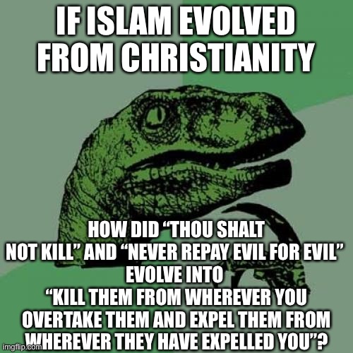 I don’t hate Muslims tho... don’t mistake that. | IF ISLAM EVOLVED FROM CHRISTIANITY; HOW DID “THOU SHALT NOT KILL” AND “NEVER REPAY EVIL FOR EVIL” 
EVOLVE INTO 
“KILL THEM FROM WHEREVER YOU OVERTAKE THEM AND EXPEL THEM FROM WHEREVER THEY HAVE EXPELLED YOU”? | image tagged in memes,philosoraptor,question,islam,christianity,evolution | made w/ Imgflip meme maker