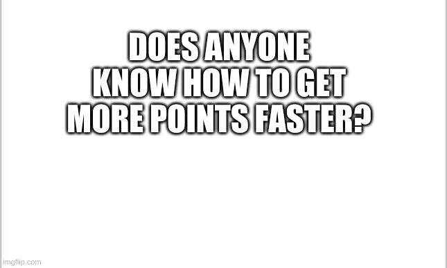 white background | DOES ANYONE KNOW HOW TO GET MORE POINTS FASTER? | image tagged in white background | made w/ Imgflip meme maker