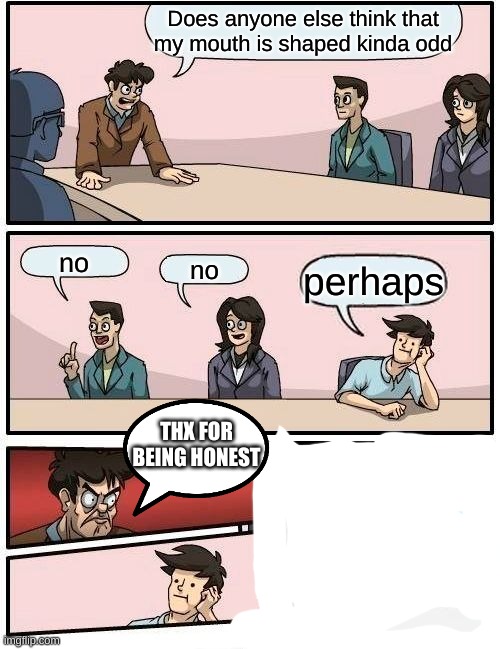 Or is that just me | Does anyone else think that my mouth is shaped kinda odd; no; no; perhaps; THX FOR BEING HONEST | image tagged in memes,boardroom meeting suggestion | made w/ Imgflip meme maker