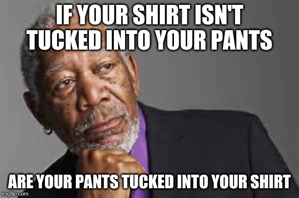 who knows | IF YOUR SHIRT ISN'T TUCKED INTO YOUR PANTS; ARE YOUR PANTS TUCKED INTO YOUR SHIRT | image tagged in deep thoughts by morgan freeman | made w/ Imgflip meme maker