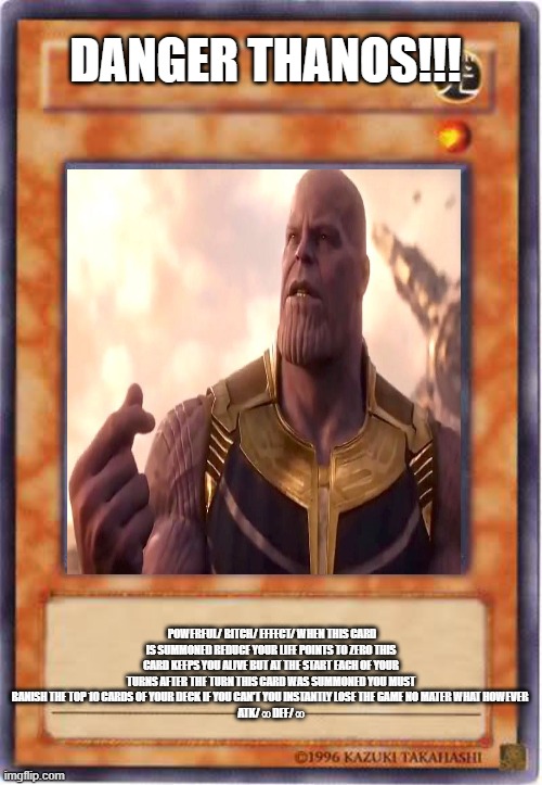 DANGER THANOS!!! POWERFUL/ BITCH/ EFFECT/ WHEN THIS CARD IS SUMMONED REDUCE YOUR LIFE POINTS TO ZERO THIS CARD KEEPS YOU ALIVE BUT AT THE START EACH OF YOUR TURNS AFTER THE TURN THIS CARD WAS SUMMONED YOU MUST BANISH THE TOP 10 CARDS OF YOUR DECK IF YOU CAN'T YOU INSTANTLY LOSE THE GAME NO MATER WHAT HOWEVER 
ATK/ ∞ DEF/ ∞ | image tagged in yugioh | made w/ Imgflip meme maker