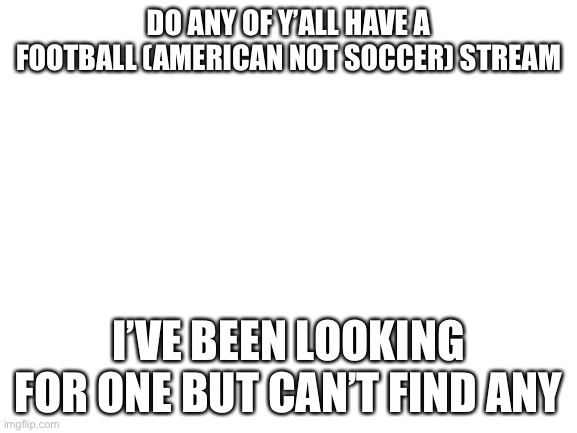 Blank White Template | DO ANY OF Y’ALL HAVE A FOOTBALL (AMERICAN NOT SOCCER) STREAM; I’VE BEEN LOOKING FOR ONE BUT CAN’T FIND ANY | image tagged in blank white template | made w/ Imgflip meme maker