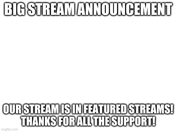 big stream announcement | BIG STREAM ANNOUNCEMENT; OUR STREAM IS IN FEATURED STREAMS!
THANKS FOR ALL THE SUPPORT! | image tagged in blank white template | made w/ Imgflip meme maker