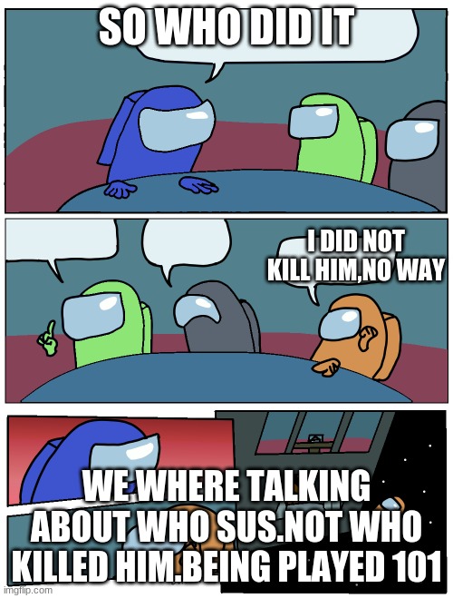 Among Us Meeting | SO WHO DID IT; I DID NOT KILL HIM,NO WAY; WE WHERE TALKING ABOUT WHO SUS.NOT WHO KILLED HIM.BEING PLAYED 101 | image tagged in among us meeting | made w/ Imgflip meme maker