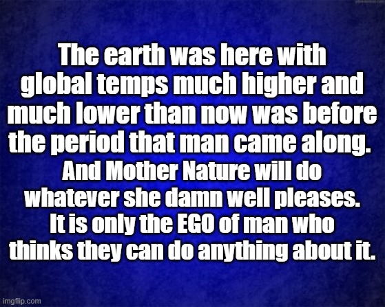 Global warming | The earth was here with global temps much higher and much lower than now was before the period that man came along. And Mother Nature will do whatever she damn well pleases. It is only the EGO of man who thinks they can do anything about it. | image tagged in blue background | made w/ Imgflip meme maker