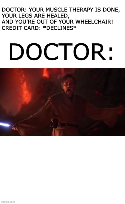 quality memes no. 5 | DOCTOR: YOUR MUSCLE THERAPY IS DONE, 
YOUR LEGS ARE HEALED, 
AND YOU'RE OUT OF YOUR WHEELCHAIR!
CREDIT CARD: *DECLINES*; DOCTOR: | image tagged in its over anakin | made w/ Imgflip meme maker