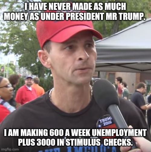 Trump supporters  making more money than ever under trump | I HAVE NEVER MADE AS MUCH MONEY AS UNDER PRESIDENT MR TRUMP. I AM MAKING 600 A WEEK UNEMPLOYMENT  PLUS 3000 IN STIMULUS  CHECKS. | image tagged in covid19,donald trump,election 2020,joe biden,trump supporters,trump sucks | made w/ Imgflip meme maker