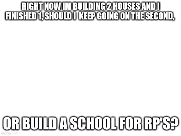 witch one should i build? | RIGHT NOW IM BUILDING 2 HOUSES AND I FINISHED 1, SHOULD I  KEEP GOING ON THE SECOND, OR BUILD A SCHOOL FOR RP'S? | image tagged in blank white template,roblox | made w/ Imgflip meme maker
