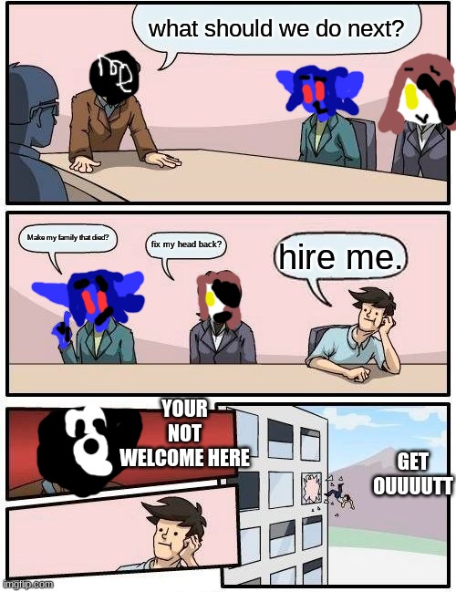 we had a meeting | what should we do next? Make my family that died? fix my head back? hire me. YOUR NOT WELCOME HERE; GET OUUUUTT | image tagged in memes,boardroom meeting suggestion,oh wow are you actually reading these tags | made w/ Imgflip meme maker