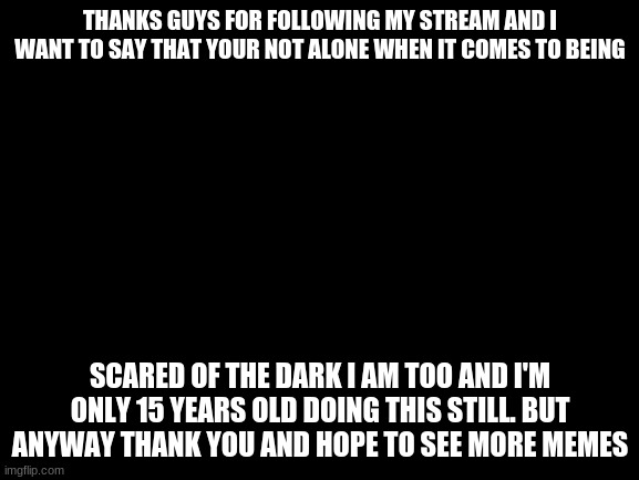 Thanks | THANKS GUYS FOR FOLLOWING MY STREAM AND I WANT TO SAY THAT YOUR NOT ALONE WHEN IT COMES TO BEING; SCARED OF THE DARK I AM TOO AND I'M ONLY 15 YEARS OLD DOING THIS STILL. BUT ANYWAY THANK YOU AND HOPE TO SEE MORE MEMES | image tagged in blank white template | made w/ Imgflip meme maker