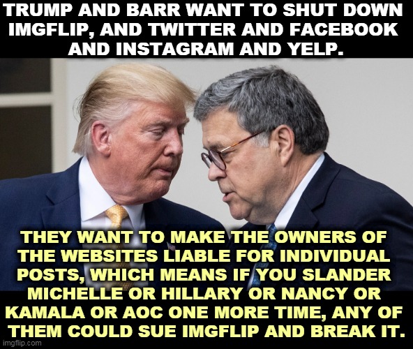 First Amendment, ha! We're Republicans! | TRUMP AND BARR WANT TO SHUT DOWN 
IMGFLIP, AND TWITTER AND FACEBOOK 
AND INSTAGRAM AND YELP. THEY WANT TO MAKE THE OWNERS OF 
THE WEBSITES LIABLE FOR INDIVIDUAL 
POSTS, WHICH MEANS IF YOU SLANDER 
MICHELLE OR HILLARY OR NANCY OR 
KAMALA OR AOC ONE MORE TIME, ANY OF 
THEM COULD SUE IMGFLIP AND BREAK IT. | image tagged in trump,barr,free speech,first amendment,censorship,no internet | made w/ Imgflip meme maker