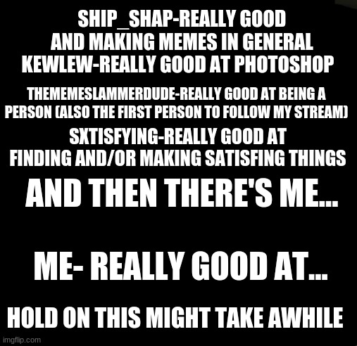 Still thinking..... | SHIP_SHAP-REALLY GOOD AND MAKING MEMES IN GENERAL; KEWLEW-REALLY GOOD AT PHOTOSHOP; THEMEMESLAMMERDUDE-REALLY GOOD AT BEING A PERSON (ALSO THE FIRST PERSON TO FOLLOW MY STREAM); SXTISFYING-REALLY GOOD AT FINDING AND/OR MAKING SATISFING THINGS; AND THEN THERE'S ME... ME- REALLY GOOD AT... HOLD ON THIS MIGHT TAKE AWHILE | made w/ Imgflip meme maker