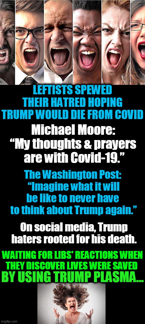 Trump Triggers Tantrums | LEFTISTS SPEWED THEIR HATRED HOPING TRUMP WOULD DIE FROM COVID; Michael Moore: 

“My thoughts & prayers 
are with Covid-19.”; The Washington Post: 

“Imagine what it will be like to never have 
to think about Trump again.”; On social media, Trump haters rooted for his death. WAITING FOR LIBS' REACTIONS WHEN
THEY DISCOVER LIVES WERE SAVED; BY USING TRUMP PLASMA... | image tagged in political meme,politics,donald trump,leftists,democrat party,liberalism | made w/ Imgflip meme maker