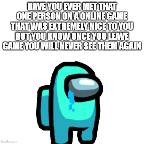ikr | HAVE YOU EVER MET THAT ONE PERSON ON A ONLINE GAME THAT WAS EXTREMELY NICE TO YOU BUT YOU KNOW ONCE YOU LEAVE GAME YOU WILL NEVER SEE THEM AGAIN | image tagged in sad,relatable | made w/ Imgflip meme maker