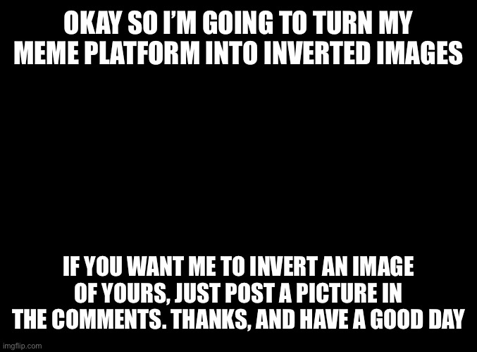 Hello | OKAY SO I’M GOING TO TURN MY MEME PLATFORM INTO INVERTED IMAGES; IF YOU WANT ME TO INVERT AN IMAGE OF YOURS, JUST POST A PICTURE IN THE COMMENTS. THANKS, AND HAVE A GOOD DAY | image tagged in blank black | made w/ Imgflip meme maker