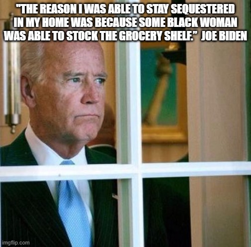 Joe thinks that grocery store workers must be black...and not as clean as Obama. | "THE REASON I WAS ABLE TO STAY SEQUESTERED IN MY HOME WAS BECAUSE SOME BLACK WOMAN WAS ABLE TO STOCK THE GROCERY SHELF.”  JOE BIDEN | image tagged in sad joe biden,funny,politics | made w/ Imgflip meme maker