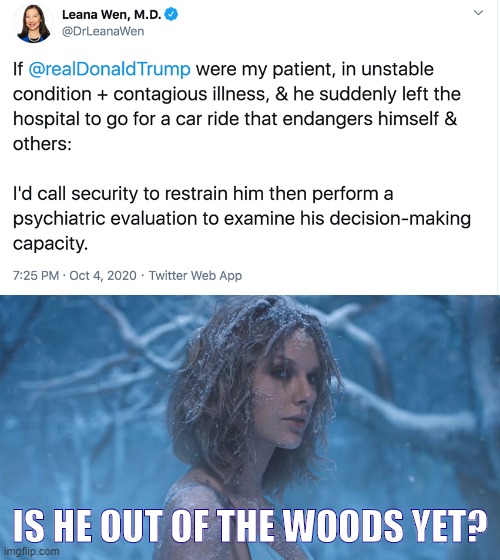 [Out of the woods of the Covid thing: But out of the woods for mental fitness? T. Swift doubts] | IS HE OUT OF THE WOODS YET? | image tagged in trump contagious dangerous,taylor swift out of the woods,taylor swift,covid-19,song lyrics,trump is a moron | made w/ Imgflip meme maker