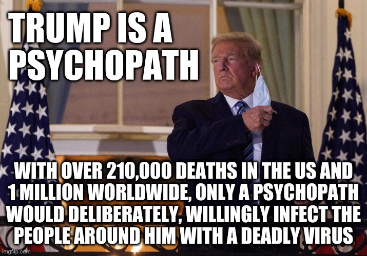 Trump is a Psychopath | TRUMP IS A
PSYCHOPATH; WITH OVER 210,000 DEATHS IN THE US AND
1 MILLION WORLDWIDE, ONLY A PSYCHOPATH
WOULD DELIBERATELY, WILLINGLY INFECT THE
PEOPLE AROUND HIM WITH A DEADLY VIRUS | image tagged in trump,covid-19,psychopath | made w/ Imgflip meme maker