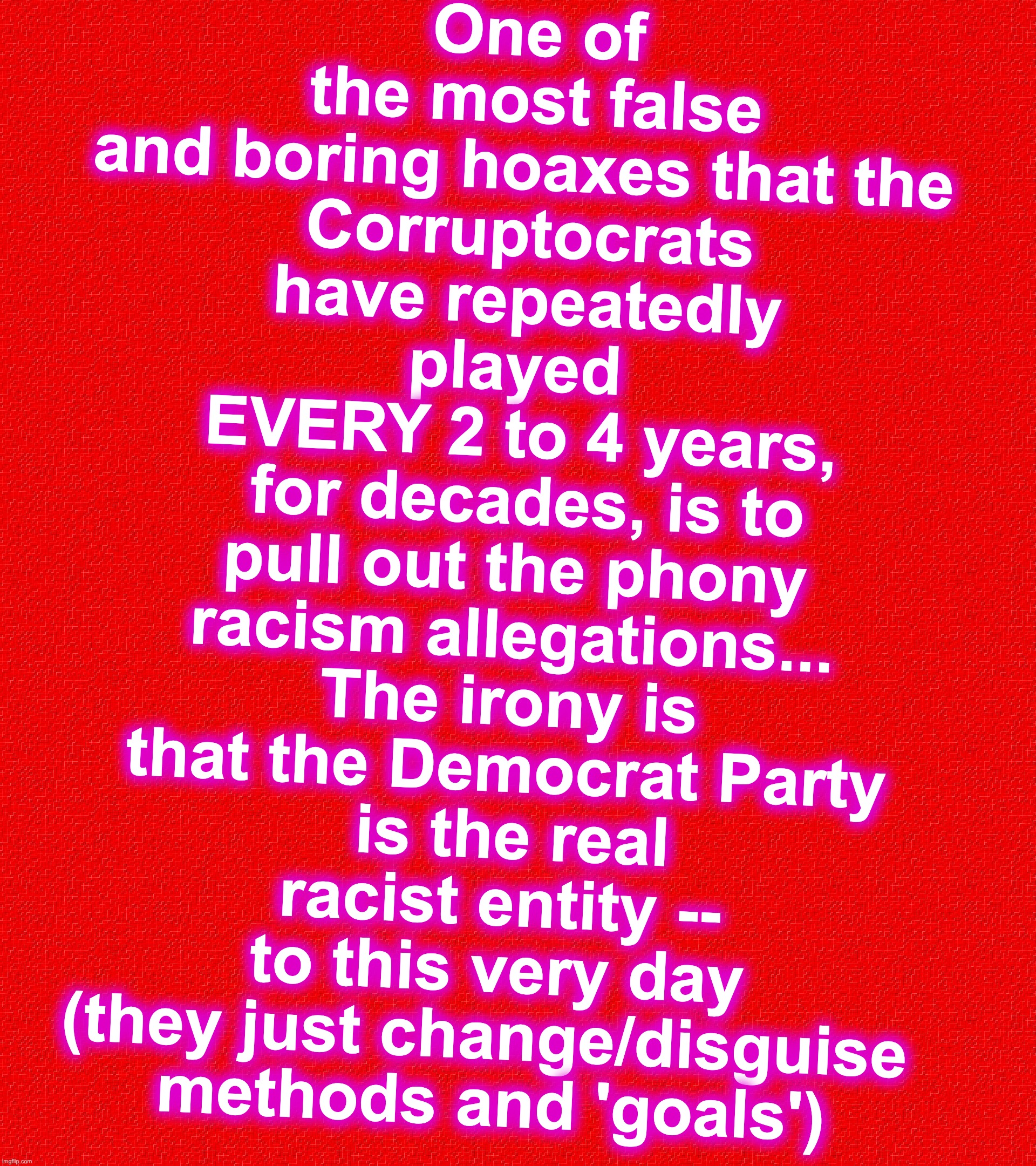 One of the most false and boring hoaxes that the 
Corruptocrats have repeatedly played 
EVERY 2 to 4 years,
 for decades, is to pull out the phony racism allegations... The irony is that the Democrat Party
 is the real racist entity -- to this very day (they just change/disguise 
methods and 'goals') | image tagged in dnc,racism,hoax | made w/ Imgflip meme maker