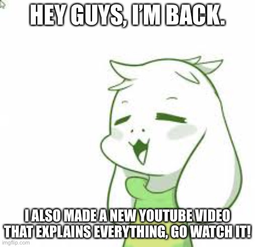 hello, I’m back | HEY GUYS, I’M BACK. I ALSO MADE A NEW YOUTUBE VIDEO THAT EXPLAINS EVERYTHING, GO WATCH IT! | image tagged in asriel | made w/ Imgflip meme maker