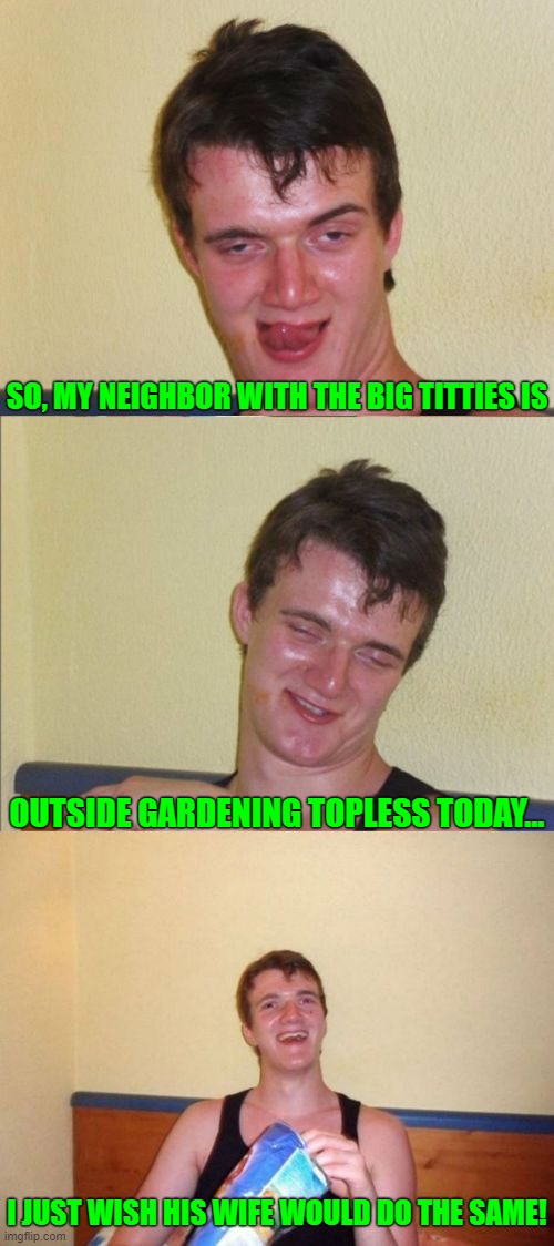 I just wanted some food for my eyes  ¯\_( ͡• ͜ʖ ͡•)_/¯ | SO, MY NEIGHBOR WITH THE BIG TITTIES IS; OUTSIDE GARDENING TOPLESS TODAY... I JUST WISH HIS WIFE WOULD DO THE SAME! | image tagged in 10 guy bad pun,memes | made w/ Imgflip meme maker