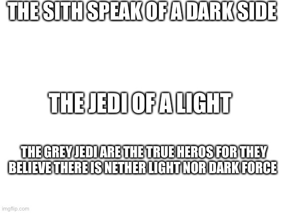Blank White Template | THE SITH SPEAK OF A DARK SIDE; THE JEDI OF A LIGHT; THE GREY JEDI ARE THE TRUE HEROS FOR THEY BELIEVE THERE IS NETHER LIGHT NOR DARK FORCE | image tagged in blank white template | made w/ Imgflip meme maker