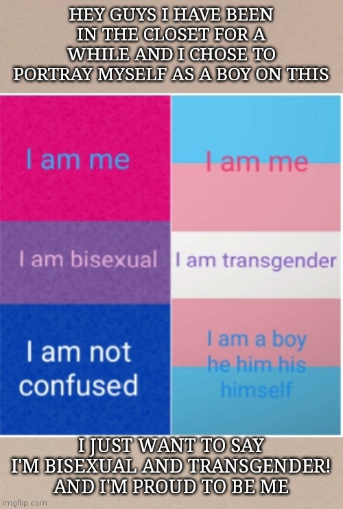 IM PROUD TO BE WHO I AM | HEY GUYS I HAVE BEEN IN THE CLOSET FOR A WHILE AND I CHOSE TO PORTRAY MYSELF AS A BOY ON THIS; I JUST WANT TO SAY I'M BISEXUAL AND TRANSGENDER! AND I'M PROUD TO BE ME | image tagged in transgender and bisexual,coming out,lgbtq,love is love | made w/ Imgflip meme maker