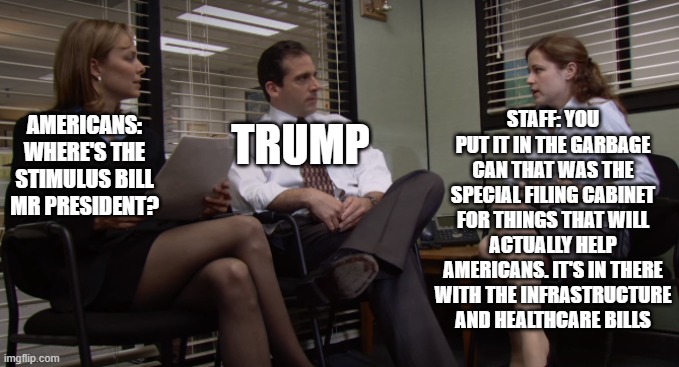 trump's office | STAFF: YOU PUT IT IN THE GARBAGE CAN THAT WAS THE SPECIAL FILING CABINET FOR THINGS THAT WILL ACTUALLY HELP AMERICANS. IT'S IN THERE WITH THE INFRASTRUCTURE AND HEALTHCARE BILLS; AMERICANS: WHERE'S THE STIMULUS BILL MR PRESIDENT? TRUMP | image tagged in the office,memes,politics,funny | made w/ Imgflip meme maker
