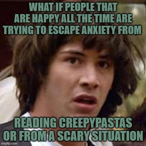 Conspiracy Keanu Meme | WHAT IF PEOPLE THAT ARE HAPPY ALL THE TIME ARE TRYING TO ESCAPE ANXIETY FROM; READING CREEPYPASTAS OR FROM A SCARY SITUATION | image tagged in conspiracy keanu | made w/ Imgflip meme maker