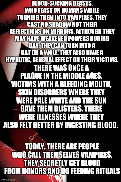 7 Hair chilling creatures that are legends | BLOOD-SUCKING BEASTS, WHO FEAST ON HUMANS WHILE TURNING THEM INTO VAMPIRES. THEY CAST NO SHADOW NOT THEIR REFLECTIONS ON MIRRORS. ALTHOUGH THEY MAY HAVE WEAKENED POWERS DURING DAY, THEY CAN TURN INTO A BAT OR A WOLF. THEY ALSO HAVE A HYPNOTIC, SENSUAL EFFECT ON THEIR VICTIMS. THERE WAS ONCE A PLAGUE IN THE MIDDLE AGES. VICTIMS WITH A BLEEDING MOUTH, SKIN DISORDERS WHERE THEY WERE PALE WHITE AND THE SUN GAVE THEM BLISTERS. THERE WERE ILLNESSES WHERE THEY ALSO FELT BETTER BY INGESTING BLOOD. TODAY, THERE ARE PEOPLE WHO CALL THEMSELVES VAMPIRES, THEY SECRETLY GET BLOOD FROM DONORS AND DO FEEDING RITUALS | image tagged in vampires | made w/ Imgflip meme maker