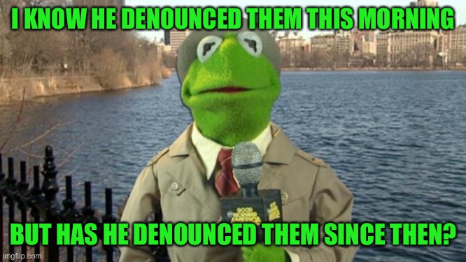 Kermit News Report | I KNOW HE DENOUNCED THEM THIS MORNING BUT HAS HE DENOUNCED THEM SINCE THEN? | image tagged in kermit news report | made w/ Imgflip meme maker