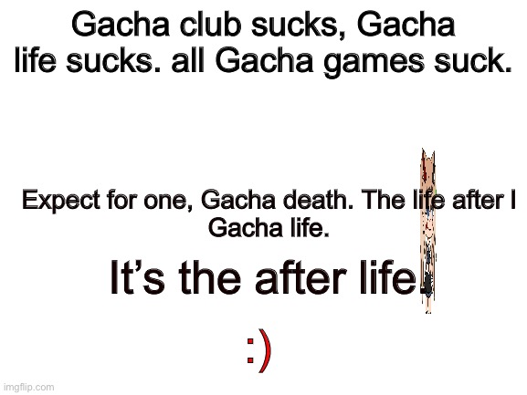 Oh welp | Gacha club sucks, Gacha life sucks. all Gacha games suck. Expect for one, Gacha death. The life after l
Gacha life. It’s the after life. :) | image tagged in blank white template,gacha sucks,cursed | made w/ Imgflip meme maker