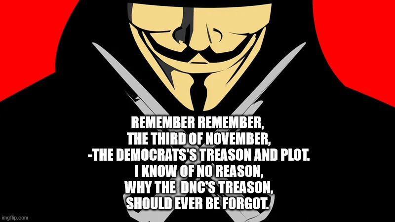 remember the third of november | REMEMBER REMEMBER,
 THE THIRD OF NOVEMBER,
 -THE DEMOCRATS'S TREASON AND PLOT.
 I KNOW OF NO REASON,
 WHY THE  DNC'S TREASON,
SHOULD EVER BE FORGOT. | image tagged in v for vendetta,republican,libertarian,2020 elections | made w/ Imgflip meme maker