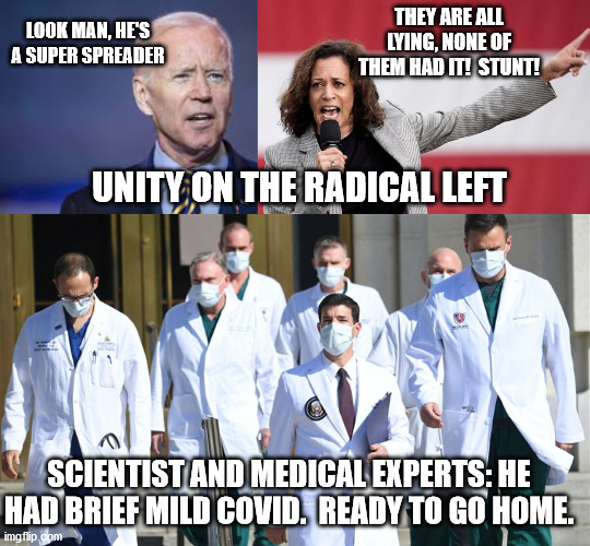 Which conspiracy theory will the radical left finally settle on? | THEY ARE ALL LYING, NONE OF THEM HAD IT!  STUNT! LOOK MAN, HE'S A SUPER SPREADER; UNITY ON THE RADICAL LEFT; SCIENTIST AND MEDICAL EXPERTS: HE HAD BRIEF MILD COVID.  READY TO GO HOME. | image tagged in sleepy joe,covid,trump 2020,eletcion 2020 | made w/ Imgflip meme maker