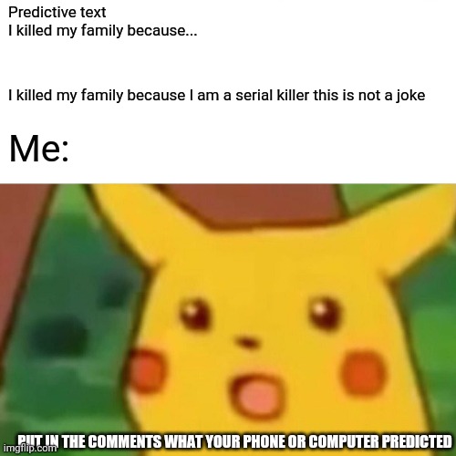 Stop exposing my secrets | Predictive text
I killed my family because... I killed my family because I am a serial killer this is not a joke; Me:; PUT IN THE COMMENTS WHAT YOUR PHONE OR COMPUTER PREDICTED | image tagged in prediction | made w/ Imgflip meme maker