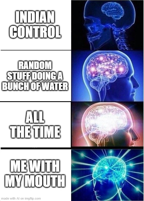doing a bunch of water |  INDIAN CONTROL; RANDOM STUFF DOING A BUNCH OF WATER; ALL THE TIME; ME WITH MY MOUTH | image tagged in memes,expanding brain,ai_memes | made w/ Imgflip meme maker