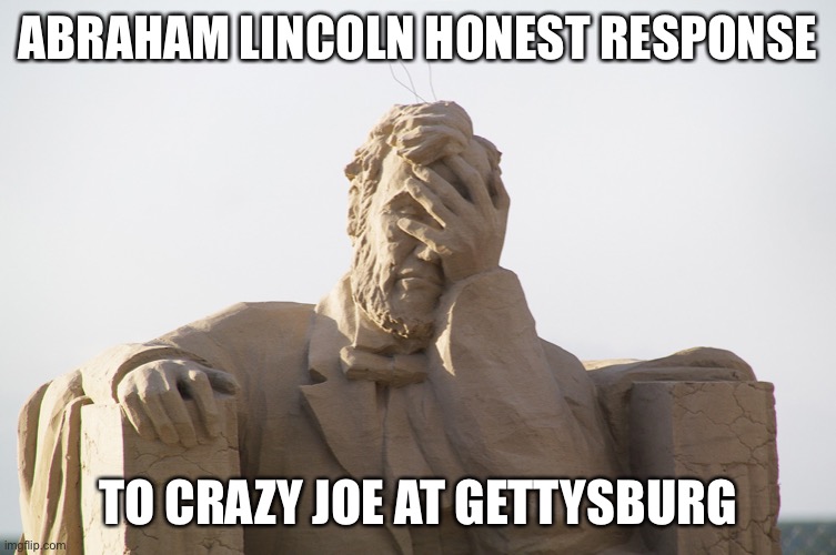 Joe Biden and Abraham Lincoln | ABRAHAM LINCOLN HONEST RESPONSE; TO CRAZY JOE AT GETTYSBURG | image tagged in abraham lincoln,crazy biden,2020 sucks | made w/ Imgflip meme maker