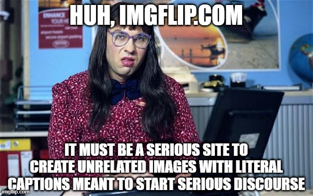 Computer says no | HUH, IMGFLIP.COM; IT MUST BE A SERIOUS SITE TO CREATE UNRELATED IMAGES WITH LITERAL CAPTIONS MEANT TO START SERIOUS DISCOURSE | image tagged in computer says no | made w/ Imgflip meme maker