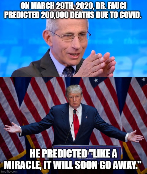 Fauci was right. | ON MARCH 29TH, 2020, DR. FAUCI PREDICTED 200,000 DEATHS DUE TO COVID. HE PREDICTED "LIKE A MIRACLE, IT WILL SOON GO AWAY." | image tagged in donald trump,dr fauci 2020,covid-19,covidiots | made w/ Imgflip meme maker