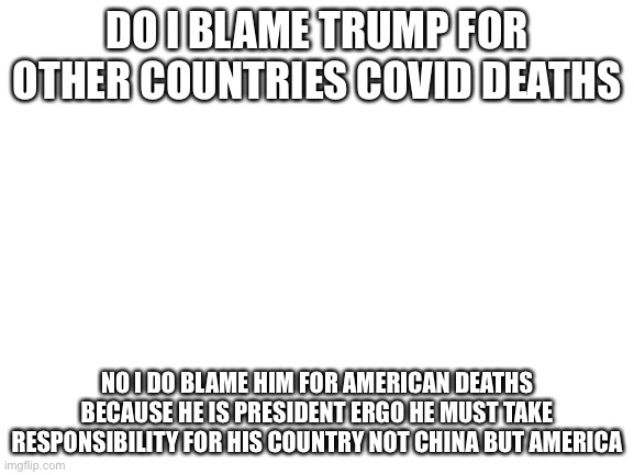 Blank White Template | DO I BLAME TRUMP FOR OTHER COUNTRIES COVID DEATHS; NO I DO BLAME HIM FOR AMERICAN DEATHS BECAUSE HE IS PRESIDENT ERGO HE MUST TAKE RESPONSIBILITY FOR HIS COUNTRY NOT CHINA BUT AMERICA | image tagged in blank white template | made w/ Imgflip meme maker
