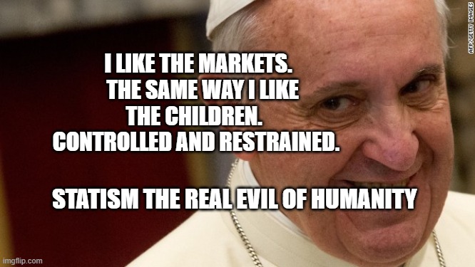 pope francis  | I LIKE THE MARKETS.   THE SAME WAY I LIKE THE CHILDREN.  
  CONTROLLED AND RESTRAINED. STATISM THE REAL EVIL OF HUMANITY | image tagged in pope francis | made w/ Imgflip meme maker