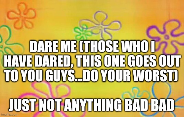 Spongebob time card background  | DARE ME (THOSE WHO I HAVE DARED, THIS ONE GOES OUT TO YOU GUYS...DO YOUR WORST); JUST NOT ANYTHING BAD BAD | image tagged in spongebob time card background | made w/ Imgflip meme maker