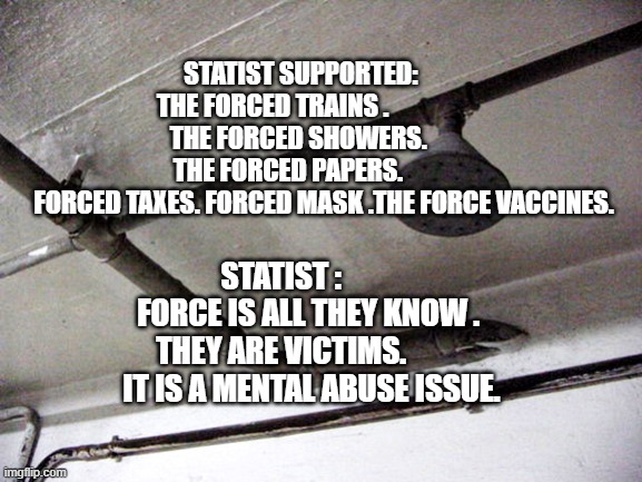 Gas Chambers | STATIST SUPPORTED:          THE FORCED TRAINS .                    
 THE FORCED SHOWERS.            THE FORCED PAPERS.              
  FORCED TAXES. FORCED MASK .THE FORCE VACCINES. STATIST :           FORCE IS ALL THEY KNOW .  THEY ARE VICTIMS.             IT IS A MENTAL ABUSE ISSUE. | image tagged in gas chambers | made w/ Imgflip meme maker