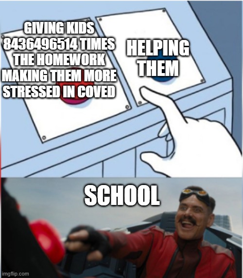 Robotnik Pressing Red Button | HELPING THEM; GIVING KIDS 8436496514 TIMES THE HOMEWORK MAKING THEM MORE STRESSED IN COVED; SCHOOL | image tagged in robotnik pressing red button | made w/ Imgflip meme maker